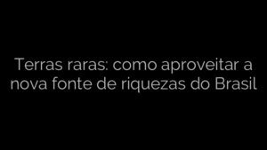 ​Terras raras: como aproveitar a nova fonte de riquezas do Brasil 